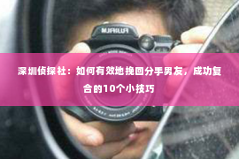 深圳侦探社：如何有效地挽回分手男友，成功复合的10个小技巧