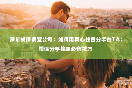 深圳侦探调查公司：如何用真心挽回分手的TA：情侣分手挽回必备技巧