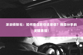 深圳侦探社：如何看出前任还爱你？挽回分手的关键表现！