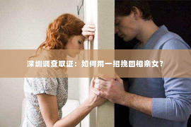 深圳调查取证：如何用一招挽回相亲女？