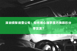 深圳侦探调查公司：如何用心理学技巧挽回已分手女友？