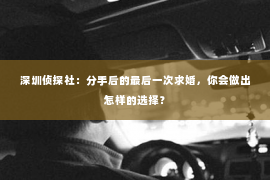 深圳侦探社：分手后的最后一次求婚，你会做出怎样的选择？