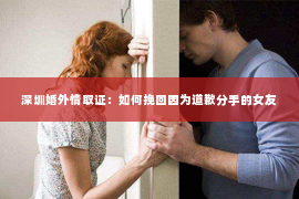 深圳婚外情取证：如何挽回因为道歉分手的女友