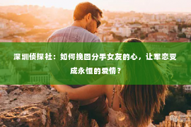 深圳侦探社：如何挽回分手女友的心，让军恋变成永恒的爱情？