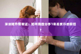 深圳婚外情取证：如何挽回分手1年后反扑的前任？