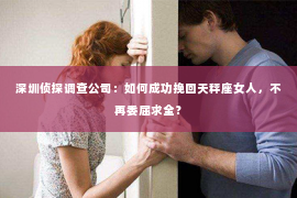 深圳侦探调查公司：如何成功挽回天秤座女人，不再委屈求全？