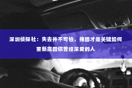 深圳侦探社：失去并不可怕，挽回才是关键如何重新赢回你曾经深爱的人