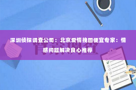 深圳侦探调查公司：北京爱情挽回便宜专家：情感问题解决良心推荐