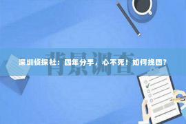 深圳侦探社：四年分手，心不死！如何挽回？