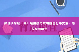 深圳侦探社：吴川运用技巧成功挽回分手女友，感人视频曝光