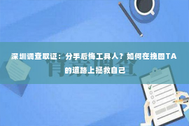 深圳调查取证：分手后悔工具人？如何在挽回TA的道路上拯救自己