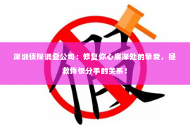 深圳侦探调查公司：修复你心底深处的挚爱，拯救悔恨分手的关系！