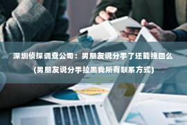 深圳侦探调查公司：男朋友说分手了还能挽回么(男朋友说分手拉黑我所有联系方式)