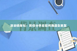 深圳侦探社：前任分手后如何挽回女朋友