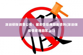 深圳侦探调查公司：馨爱情感挽回靠谱吗(深圳保爱情感挽回怎么栿)