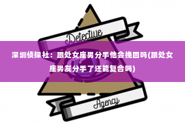 深圳侦探社：跟处女座男分手他会挽回吗(跟处女座男友分手了还能复合吗)