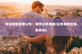 深圳侦探调查公司：锦州分手挽回(分手挽回女朋友的话)