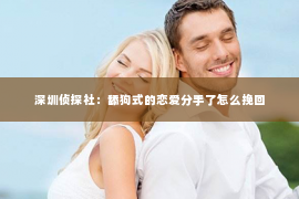 深圳侦探社：舔狗式的恋爱分手了怎么挽回