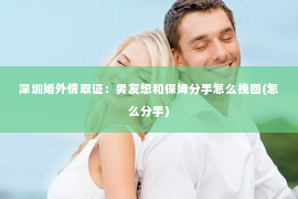 深圳婚外情取证：男友想和保姆分手怎么挽回(怎么分手)