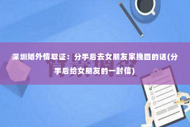 深圳婚外情取证：分手后去女朋友家挽回的话(分手后给女朋友的一封信)