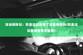 深圳侦探社：前妻出轨后悔了还能挽回吗(前妻出轨离婚后悔求复婚)