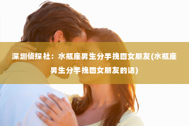 深圳侦探社：水瓶座男生分手挽回女朋友(水瓶座男生分手挽回女朋友的话)