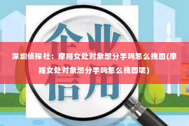 深圳侦探社：摩羯女处对象想分手吗怎么挽回(摩羯女处对象想分手吗怎么挽回呢)