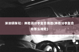 深圳侦探社：异地说分手复合挽回(异地分手复合后怎么相处)