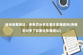 深圳调查取证：异地恋分手见面还能挽回吗(异地恋分手了见面还能挽回么)