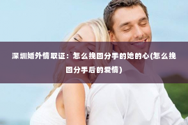 深圳婚外情取证：怎么挽回分手的她的心(怎么挽回分手后的爱情)