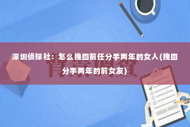 深圳侦探社：怎么挽回前任分手两年的女人(挽回分手两年的前女友)