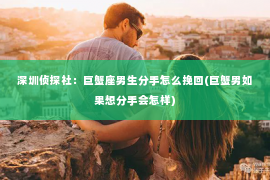 深圳侦探社：巨蟹座男生分手怎么挽回(巨蟹男如果想分手会怎样)