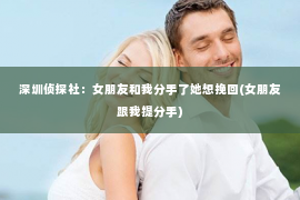 深圳侦探社：女朋友和我分手了她想挽回(女朋友跟我提分手)