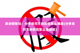 深圳侦探社：分手后对方的前任怎么挽回(分手后对方的前任怎么挽回呢)