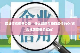 深圳侦探调查公司：什么歌适合挽回爱情的心(适合挽回爱情的歌曲)