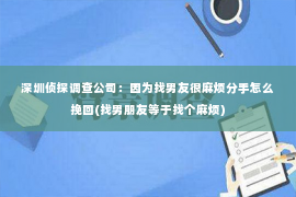 深圳侦探调查公司：因为找男友很麻烦分手怎么挽回(找男朋友等于找个麻烦)