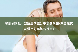 深圳侦探社：双鱼座失望分手怎么挽回(双鱼座女友提出分手怎么挽回)