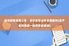 深圳侦探调查公司：双子男想分手会挽回吗(双子男想挽回一段感情的表现)