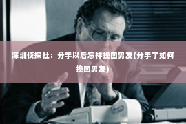 深圳侦探社：分手以后怎样挽回男友(分手了如何挽回男友)