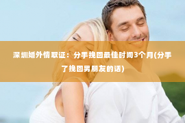 深圳婚外情取证：分手挽回最佳时间3个月(分手了挽回男朋友的话)