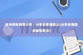 深圳侦探调查公司：分手后能挽回么(分手后挽回的最佳做法)