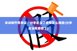 深圳婚外情取证：分手后没了感情怎么挽回(分手后没有感情了)