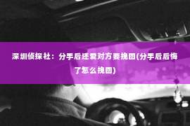 深圳侦探社：分手后还爱对方要挽回(分手后后悔了怎么挽回)