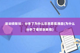 深圳侦探社：分手了为什么总想着能挽回(为什么分手了老想联系他)