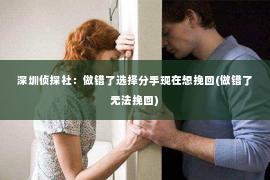 深圳侦探社：做错了选择分手现在想挽回(做错了无法挽回)