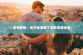 深圳侦探：是不是离婚了还能挽回婚姻