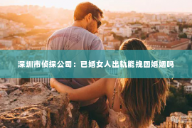 深圳市侦探公司：已婚女人出轨能挽回婚姻吗