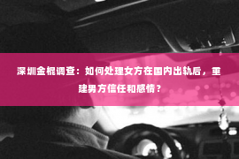 深圳金棍调查：如何处理女方在国内出轨后，重建男方信任和感情？