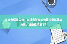 深圳市侦探公司：女性离婚后是否值得尝试挽回关系，还是应该放手？