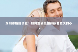 深圳市婚姻调查：如何重新赢回背叛的丈夫的心？